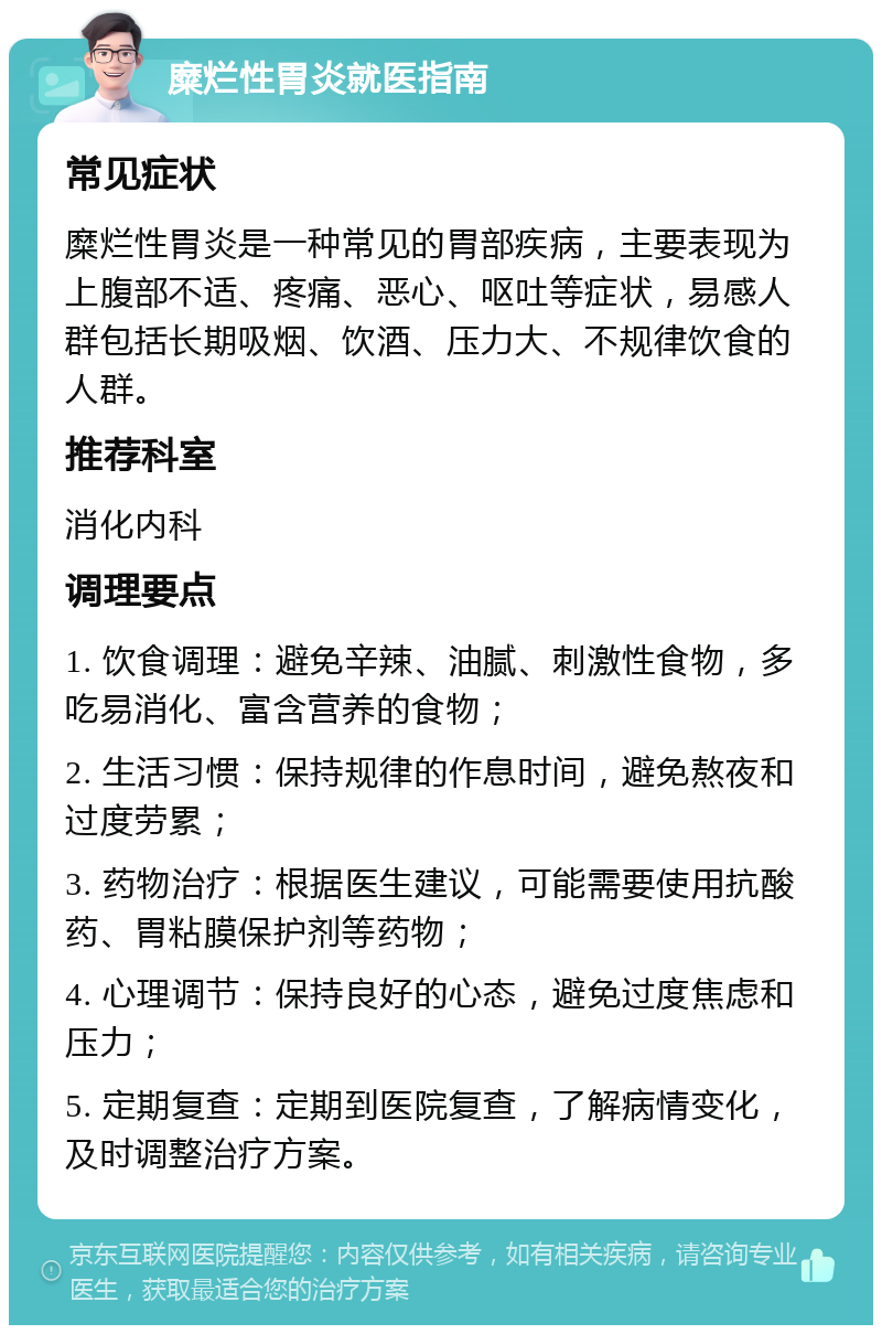 糜烂性胃炎就医指南 常见症状 糜烂性胃炎是一种常见的胃部疾病，主要表现为上腹部不适、疼痛、恶心、呕吐等症状，易感人群包括长期吸烟、饮酒、压力大、不规律饮食的人群。 推荐科室 消化内科 调理要点 1. 饮食调理：避免辛辣、油腻、刺激性食物，多吃易消化、富含营养的食物； 2. 生活习惯：保持规律的作息时间，避免熬夜和过度劳累； 3. 药物治疗：根据医生建议，可能需要使用抗酸药、胃粘膜保护剂等药物； 4. 心理调节：保持良好的心态，避免过度焦虑和压力； 5. 定期复查：定期到医院复查，了解病情变化，及时调整治疗方案。