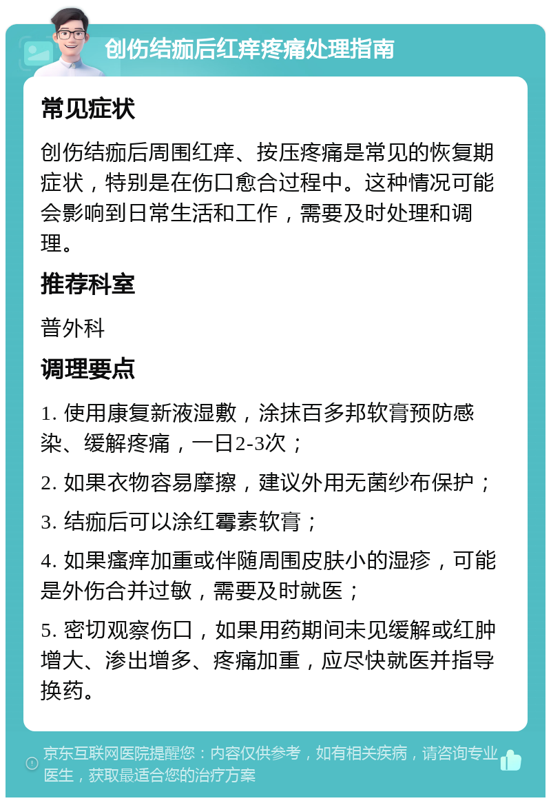 创伤结痂后红痒疼痛处理指南 常见症状 创伤结痂后周围红痒、按压疼痛是常见的恢复期症状，特别是在伤口愈合过程中。这种情况可能会影响到日常生活和工作，需要及时处理和调理。 推荐科室 普外科 调理要点 1. 使用康复新液湿敷，涂抹百多邦软膏预防感染、缓解疼痛，一日2-3次； 2. 如果衣物容易摩擦，建议外用无菌纱布保护； 3. 结痂后可以涂红霉素软膏； 4. 如果瘙痒加重或伴随周围皮肤小的湿疹，可能是外伤合并过敏，需要及时就医； 5. 密切观察伤口，如果用药期间未见缓解或红肿增大、渗出增多、疼痛加重，应尽快就医并指导换药。