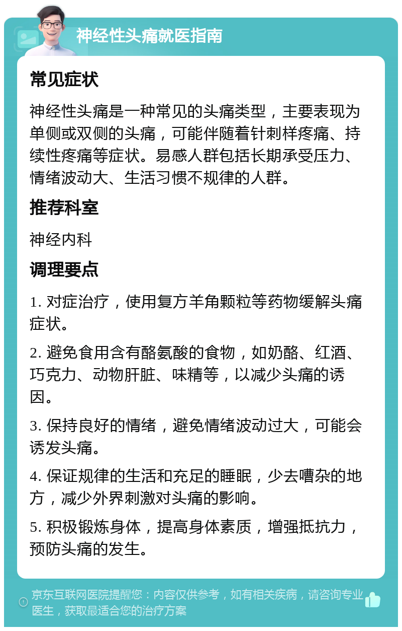 神经性头痛就医指南 常见症状 神经性头痛是一种常见的头痛类型，主要表现为单侧或双侧的头痛，可能伴随着针刺样疼痛、持续性疼痛等症状。易感人群包括长期承受压力、情绪波动大、生活习惯不规律的人群。 推荐科室 神经内科 调理要点 1. 对症治疗，使用复方羊角颗粒等药物缓解头痛症状。 2. 避免食用含有酪氨酸的食物，如奶酪、红酒、巧克力、动物肝脏、味精等，以减少头痛的诱因。 3. 保持良好的情绪，避免情绪波动过大，可能会诱发头痛。 4. 保证规律的生活和充足的睡眠，少去嘈杂的地方，减少外界刺激对头痛的影响。 5. 积极锻炼身体，提高身体素质，增强抵抗力，预防头痛的发生。