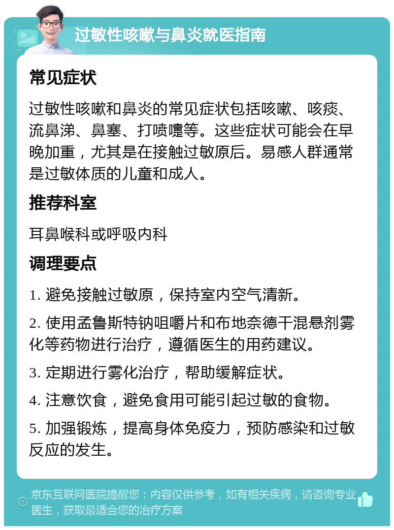 过敏性咳嗽与鼻炎就医指南 常见症状 过敏性咳嗽和鼻炎的常见症状包括咳嗽、咳痰、流鼻涕、鼻塞、打喷嚏等。这些症状可能会在早晚加重，尤其是在接触过敏原后。易感人群通常是过敏体质的儿童和成人。 推荐科室 耳鼻喉科或呼吸内科 调理要点 1. 避免接触过敏原，保持室内空气清新。 2. 使用孟鲁斯特钠咀嚼片和布地奈德干混悬剂雾化等药物进行治疗，遵循医生的用药建议。 3. 定期进行雾化治疗，帮助缓解症状。 4. 注意饮食，避免食用可能引起过敏的食物。 5. 加强锻炼，提高身体免疫力，预防感染和过敏反应的发生。