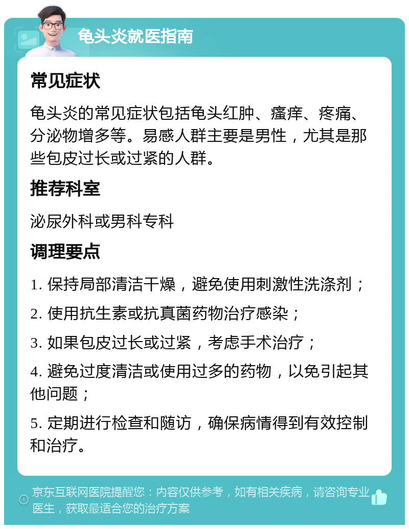 龟头炎就医指南 常见症状 龟头炎的常见症状包括龟头红肿、瘙痒、疼痛、分泌物增多等。易感人群主要是男性，尤其是那些包皮过长或过紧的人群。 推荐科室 泌尿外科或男科专科 调理要点 1. 保持局部清洁干燥，避免使用刺激性洗涤剂； 2. 使用抗生素或抗真菌药物治疗感染； 3. 如果包皮过长或过紧，考虑手术治疗； 4. 避免过度清洁或使用过多的药物，以免引起其他问题； 5. 定期进行检查和随访，确保病情得到有效控制和治疗。