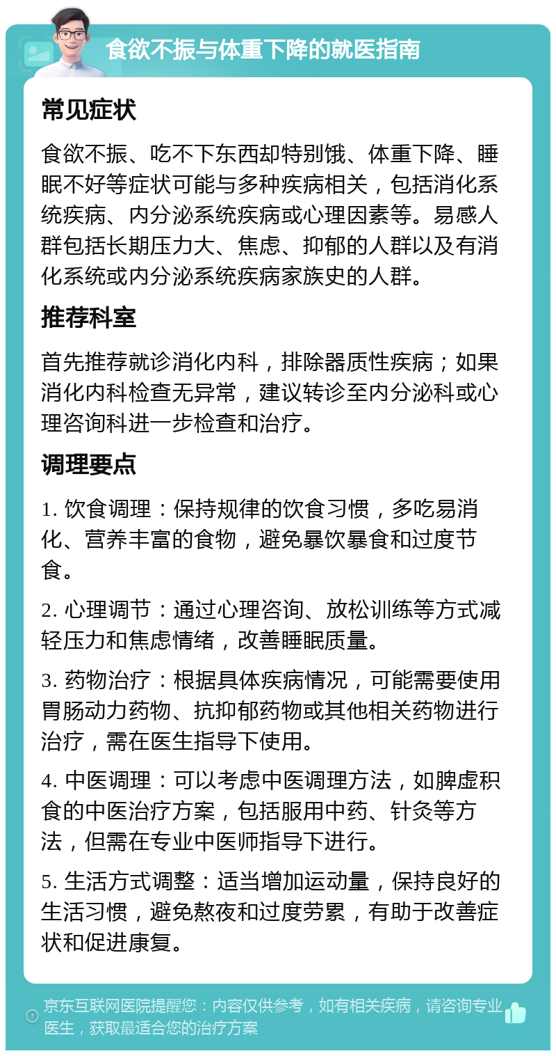 食欲不振与体重下降的就医指南 常见症状 食欲不振、吃不下东西却特别饿、体重下降、睡眠不好等症状可能与多种疾病相关，包括消化系统疾病、内分泌系统疾病或心理因素等。易感人群包括长期压力大、焦虑、抑郁的人群以及有消化系统或内分泌系统疾病家族史的人群。 推荐科室 首先推荐就诊消化内科，排除器质性疾病；如果消化内科检查无异常，建议转诊至内分泌科或心理咨询科进一步检查和治疗。 调理要点 1. 饮食调理：保持规律的饮食习惯，多吃易消化、营养丰富的食物，避免暴饮暴食和过度节食。 2. 心理调节：通过心理咨询、放松训练等方式减轻压力和焦虑情绪，改善睡眠质量。 3. 药物治疗：根据具体疾病情况，可能需要使用胃肠动力药物、抗抑郁药物或其他相关药物进行治疗，需在医生指导下使用。 4. 中医调理：可以考虑中医调理方法，如脾虚积食的中医治疗方案，包括服用中药、针灸等方法，但需在专业中医师指导下进行。 5. 生活方式调整：适当增加运动量，保持良好的生活习惯，避免熬夜和过度劳累，有助于改善症状和促进康复。