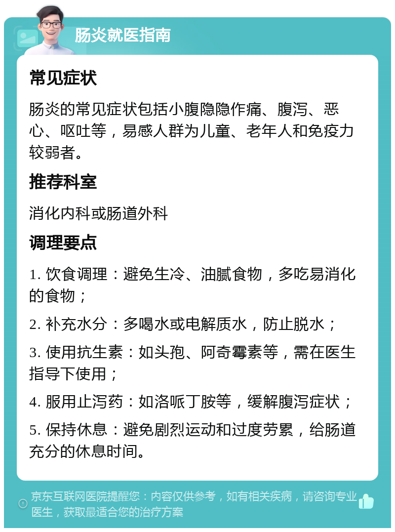 肠炎就医指南 常见症状 肠炎的常见症状包括小腹隐隐作痛、腹泻、恶心、呕吐等，易感人群为儿童、老年人和免疫力较弱者。 推荐科室 消化内科或肠道外科 调理要点 1. 饮食调理：避免生冷、油腻食物，多吃易消化的食物； 2. 补充水分：多喝水或电解质水，防止脱水； 3. 使用抗生素：如头孢、阿奇霉素等，需在医生指导下使用； 4. 服用止泻药：如洛哌丁胺等，缓解腹泻症状； 5. 保持休息：避免剧烈运动和过度劳累，给肠道充分的休息时间。