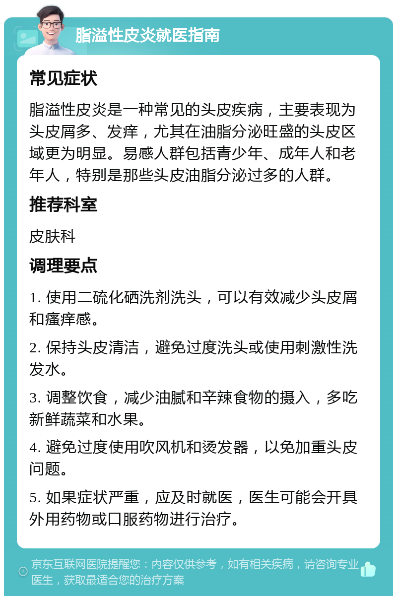 脂溢性皮炎就医指南 常见症状 脂溢性皮炎是一种常见的头皮疾病，主要表现为头皮屑多、发痒，尤其在油脂分泌旺盛的头皮区域更为明显。易感人群包括青少年、成年人和老年人，特别是那些头皮油脂分泌过多的人群。 推荐科室 皮肤科 调理要点 1. 使用二硫化硒洗剂洗头，可以有效减少头皮屑和瘙痒感。 2. 保持头皮清洁，避免过度洗头或使用刺激性洗发水。 3. 调整饮食，减少油腻和辛辣食物的摄入，多吃新鲜蔬菜和水果。 4. 避免过度使用吹风机和烫发器，以免加重头皮问题。 5. 如果症状严重，应及时就医，医生可能会开具外用药物或口服药物进行治疗。