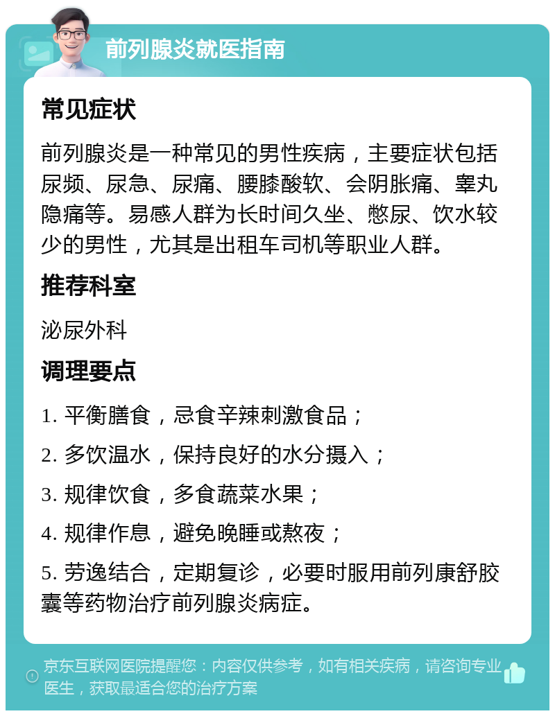 前列腺炎就医指南 常见症状 前列腺炎是一种常见的男性疾病，主要症状包括尿频、尿急、尿痛、腰膝酸软、会阴胀痛、睾丸隐痛等。易感人群为长时间久坐、憋尿、饮水较少的男性，尤其是出租车司机等职业人群。 推荐科室 泌尿外科 调理要点 1. 平衡膳食，忌食辛辣刺激食品； 2. 多饮温水，保持良好的水分摄入； 3. 规律饮食，多食蔬菜水果； 4. 规律作息，避免晚睡或熬夜； 5. 劳逸结合，定期复诊，必要时服用前列康舒胶囊等药物治疗前列腺炎病症。