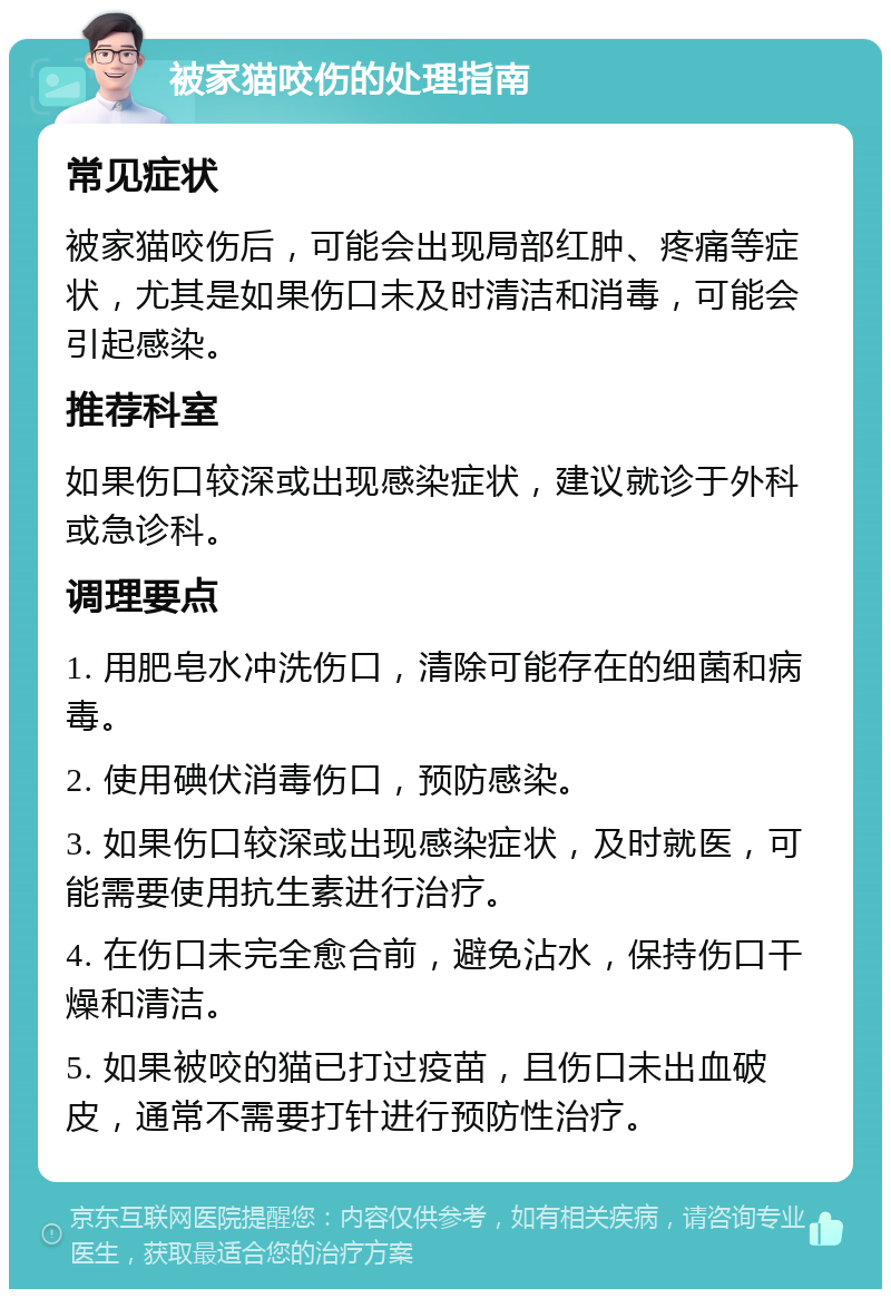 被家猫咬伤的处理指南 常见症状 被家猫咬伤后，可能会出现局部红肿、疼痛等症状，尤其是如果伤口未及时清洁和消毒，可能会引起感染。 推荐科室 如果伤口较深或出现感染症状，建议就诊于外科或急诊科。 调理要点 1. 用肥皂水冲洗伤口，清除可能存在的细菌和病毒。 2. 使用碘伏消毒伤口，预防感染。 3. 如果伤口较深或出现感染症状，及时就医，可能需要使用抗生素进行治疗。 4. 在伤口未完全愈合前，避免沾水，保持伤口干燥和清洁。 5. 如果被咬的猫已打过疫苗，且伤口未出血破皮，通常不需要打针进行预防性治疗。