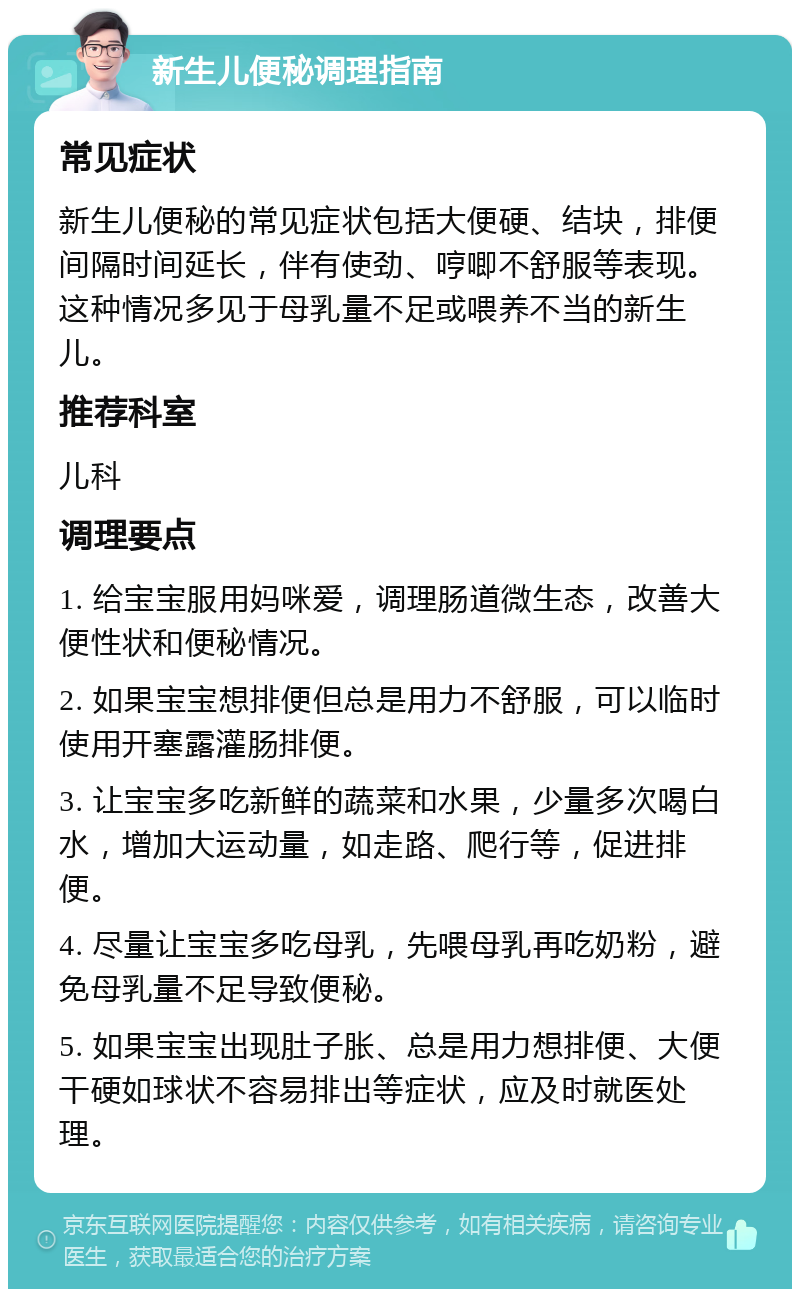 新生儿便秘调理指南 常见症状 新生儿便秘的常见症状包括大便硬、结块，排便间隔时间延长，伴有使劲、哼唧不舒服等表现。这种情况多见于母乳量不足或喂养不当的新生儿。 推荐科室 儿科 调理要点 1. 给宝宝服用妈咪爱，调理肠道微生态，改善大便性状和便秘情况。 2. 如果宝宝想排便但总是用力不舒服，可以临时使用开塞露灌肠排便。 3. 让宝宝多吃新鲜的蔬菜和水果，少量多次喝白水，增加大运动量，如走路、爬行等，促进排便。 4. 尽量让宝宝多吃母乳，先喂母乳再吃奶粉，避免母乳量不足导致便秘。 5. 如果宝宝出现肚子胀、总是用力想排便、大便干硬如球状不容易排出等症状，应及时就医处理。