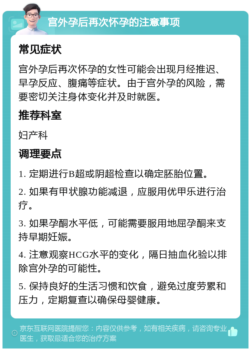 宫外孕后再次怀孕的注意事项 常见症状 宫外孕后再次怀孕的女性可能会出现月经推迟、早孕反应、腹痛等症状。由于宫外孕的风险，需要密切关注身体变化并及时就医。 推荐科室 妇产科 调理要点 1. 定期进行B超或阴超检查以确定胚胎位置。 2. 如果有甲状腺功能减退，应服用优甲乐进行治疗。 3. 如果孕酮水平低，可能需要服用地屈孕酮来支持早期妊娠。 4. 注意观察HCG水平的变化，隔日抽血化验以排除宫外孕的可能性。 5. 保持良好的生活习惯和饮食，避免过度劳累和压力，定期复查以确保母婴健康。