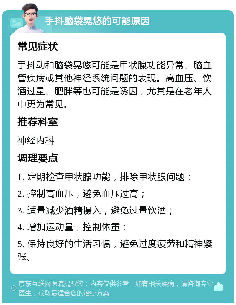 手抖脑袋晃悠的可能原因 常见症状 手抖动和脑袋晃悠可能是甲状腺功能异常、脑血管疾病或其他神经系统问题的表现。高血压、饮酒过量、肥胖等也可能是诱因，尤其是在老年人中更为常见。 推荐科室 神经内科 调理要点 1. 定期检查甲状腺功能，排除甲状腺问题； 2. 控制高血压，避免血压过高； 3. 适量减少酒精摄入，避免过量饮酒； 4. 增加运动量，控制体重； 5. 保持良好的生活习惯，避免过度疲劳和精神紧张。