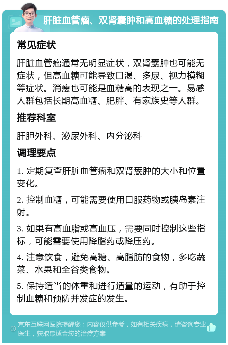 肝脏血管瘤、双肾囊肿和高血糖的处理指南 常见症状 肝脏血管瘤通常无明显症状，双肾囊肿也可能无症状，但高血糖可能导致口渴、多尿、视力模糊等症状。消瘦也可能是血糖高的表现之一。易感人群包括长期高血糖、肥胖、有家族史等人群。 推荐科室 肝胆外科、泌尿外科、内分泌科 调理要点 1. 定期复查肝脏血管瘤和双肾囊肿的大小和位置变化。 2. 控制血糖，可能需要使用口服药物或胰岛素注射。 3. 如果有高血脂或高血压，需要同时控制这些指标，可能需要使用降脂药或降压药。 4. 注意饮食，避免高糖、高脂肪的食物，多吃蔬菜、水果和全谷类食物。 5. 保持适当的体重和进行适量的运动，有助于控制血糖和预防并发症的发生。