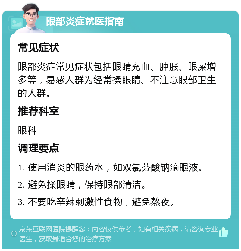 眼部炎症就医指南 常见症状 眼部炎症常见症状包括眼睛充血、肿胀、眼屎增多等，易感人群为经常揉眼睛、不注意眼部卫生的人群。 推荐科室 眼科 调理要点 1. 使用消炎的眼药水，如双氯芬酸钠滴眼液。 2. 避免揉眼睛，保持眼部清洁。 3. 不要吃辛辣刺激性食物，避免熬夜。