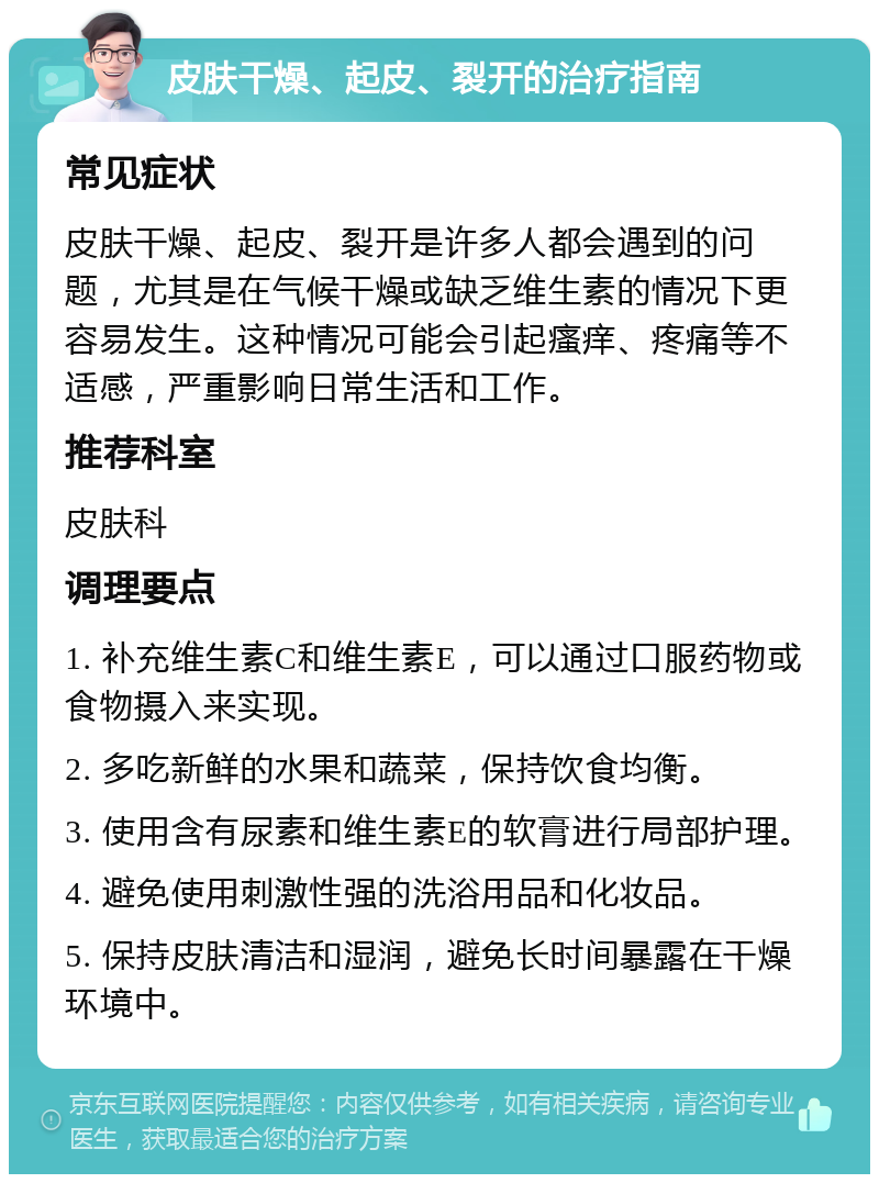 皮肤干燥、起皮、裂开的治疗指南 常见症状 皮肤干燥、起皮、裂开是许多人都会遇到的问题，尤其是在气候干燥或缺乏维生素的情况下更容易发生。这种情况可能会引起瘙痒、疼痛等不适感，严重影响日常生活和工作。 推荐科室 皮肤科 调理要点 1. 补充维生素C和维生素E，可以通过口服药物或食物摄入来实现。 2. 多吃新鲜的水果和蔬菜，保持饮食均衡。 3. 使用含有尿素和维生素E的软膏进行局部护理。 4. 避免使用刺激性强的洗浴用品和化妆品。 5. 保持皮肤清洁和湿润，避免长时间暴露在干燥环境中。