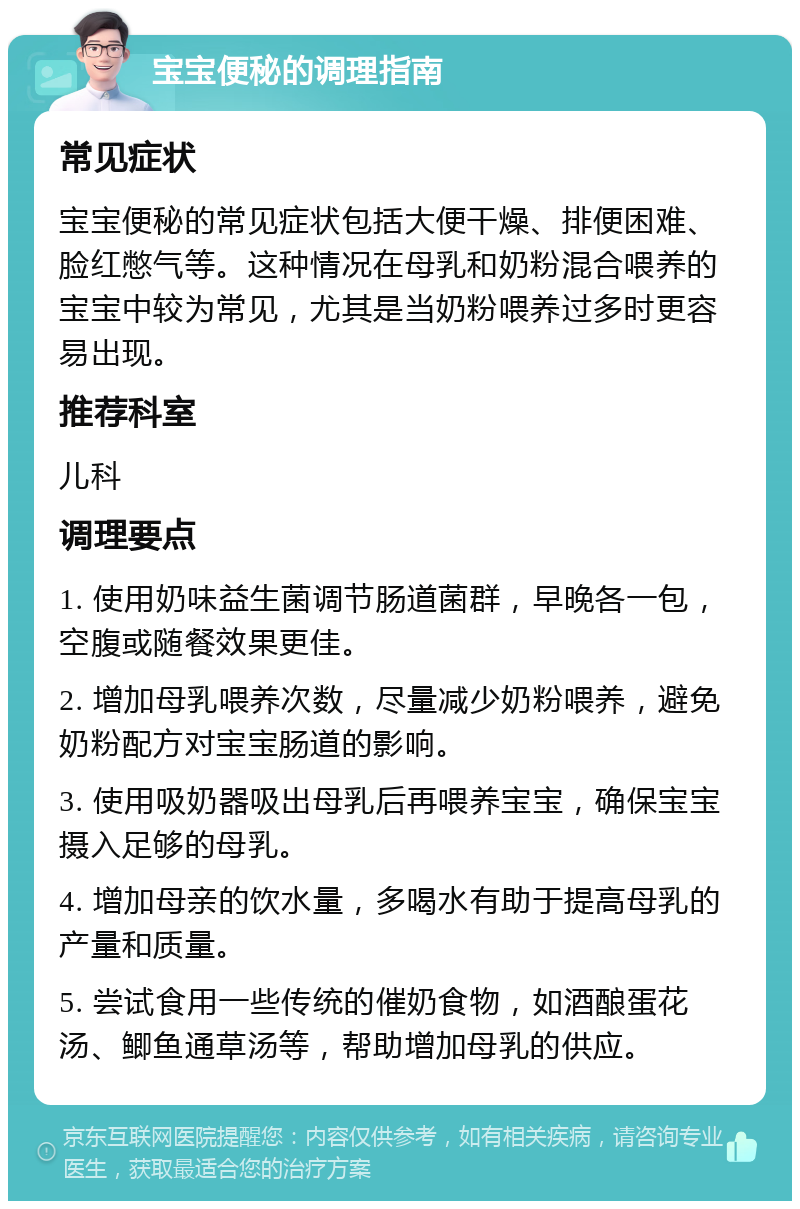 宝宝便秘的调理指南 常见症状 宝宝便秘的常见症状包括大便干燥、排便困难、脸红憋气等。这种情况在母乳和奶粉混合喂养的宝宝中较为常见，尤其是当奶粉喂养过多时更容易出现。 推荐科室 儿科 调理要点 1. 使用奶味益生菌调节肠道菌群，早晚各一包，空腹或随餐效果更佳。 2. 增加母乳喂养次数，尽量减少奶粉喂养，避免奶粉配方对宝宝肠道的影响。 3. 使用吸奶器吸出母乳后再喂养宝宝，确保宝宝摄入足够的母乳。 4. 增加母亲的饮水量，多喝水有助于提高母乳的产量和质量。 5. 尝试食用一些传统的催奶食物，如酒酿蛋花汤、鲫鱼通草汤等，帮助增加母乳的供应。