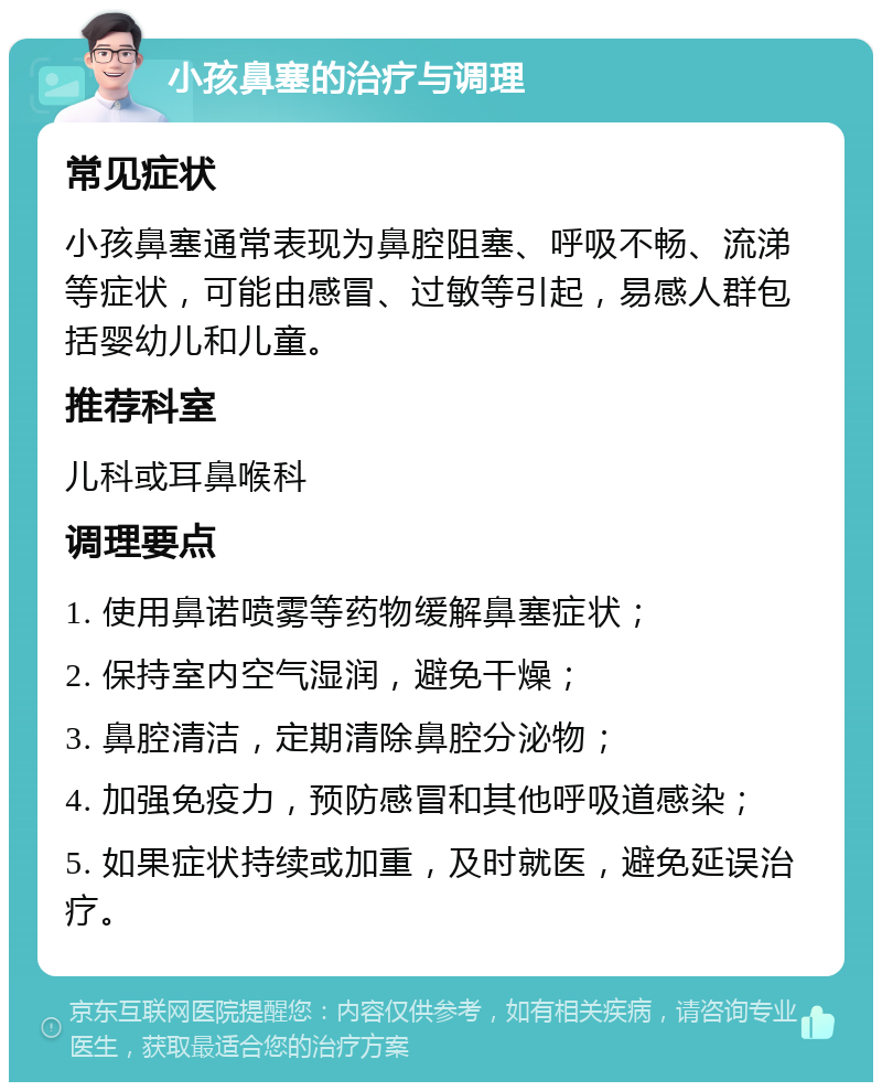 小孩鼻塞的治疗与调理 常见症状 小孩鼻塞通常表现为鼻腔阻塞、呼吸不畅、流涕等症状，可能由感冒、过敏等引起，易感人群包括婴幼儿和儿童。 推荐科室 儿科或耳鼻喉科 调理要点 1. 使用鼻诺喷雾等药物缓解鼻塞症状； 2. 保持室内空气湿润，避免干燥； 3. 鼻腔清洁，定期清除鼻腔分泌物； 4. 加强免疫力，预防感冒和其他呼吸道感染； 5. 如果症状持续或加重，及时就医，避免延误治疗。