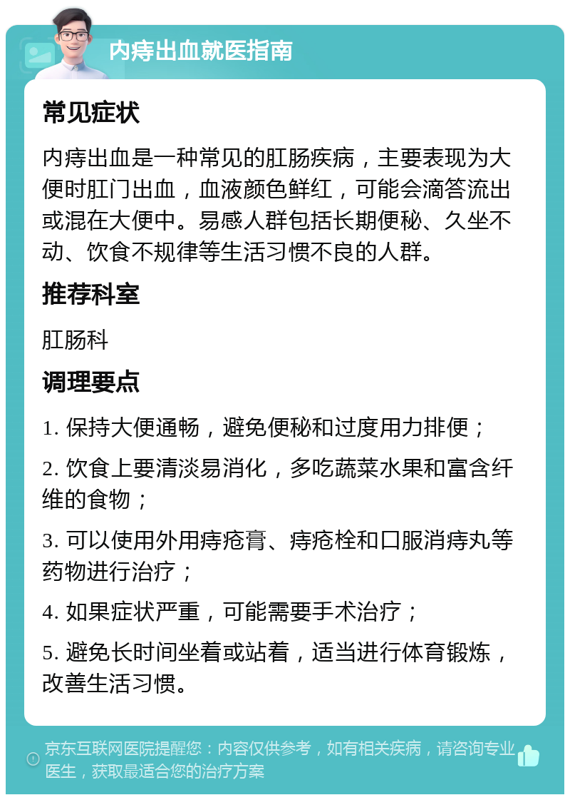 内痔出血就医指南 常见症状 内痔出血是一种常见的肛肠疾病，主要表现为大便时肛门出血，血液颜色鲜红，可能会滴答流出或混在大便中。易感人群包括长期便秘、久坐不动、饮食不规律等生活习惯不良的人群。 推荐科室 肛肠科 调理要点 1. 保持大便通畅，避免便秘和过度用力排便； 2. 饮食上要清淡易消化，多吃蔬菜水果和富含纤维的食物； 3. 可以使用外用痔疮膏、痔疮栓和口服消痔丸等药物进行治疗； 4. 如果症状严重，可能需要手术治疗； 5. 避免长时间坐着或站着，适当进行体育锻炼，改善生活习惯。