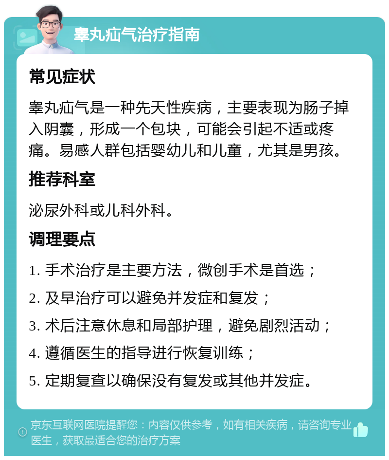 睾丸疝气治疗指南 常见症状 睾丸疝气是一种先天性疾病，主要表现为肠子掉入阴囊，形成一个包块，可能会引起不适或疼痛。易感人群包括婴幼儿和儿童，尤其是男孩。 推荐科室 泌尿外科或儿科外科。 调理要点 1. 手术治疗是主要方法，微创手术是首选； 2. 及早治疗可以避免并发症和复发； 3. 术后注意休息和局部护理，避免剧烈活动； 4. 遵循医生的指导进行恢复训练； 5. 定期复查以确保没有复发或其他并发症。