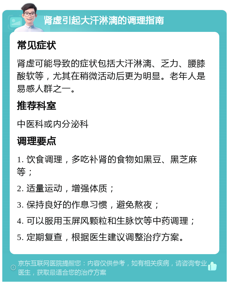 肾虚引起大汗淋漓的调理指南 常见症状 肾虚可能导致的症状包括大汗淋漓、乏力、腰膝酸软等，尤其在稍微活动后更为明显。老年人是易感人群之一。 推荐科室 中医科或内分泌科 调理要点 1. 饮食调理，多吃补肾的食物如黑豆、黑芝麻等； 2. 适量运动，增强体质； 3. 保持良好的作息习惯，避免熬夜； 4. 可以服用玉屏风颗粒和生脉饮等中药调理； 5. 定期复查，根据医生建议调整治疗方案。