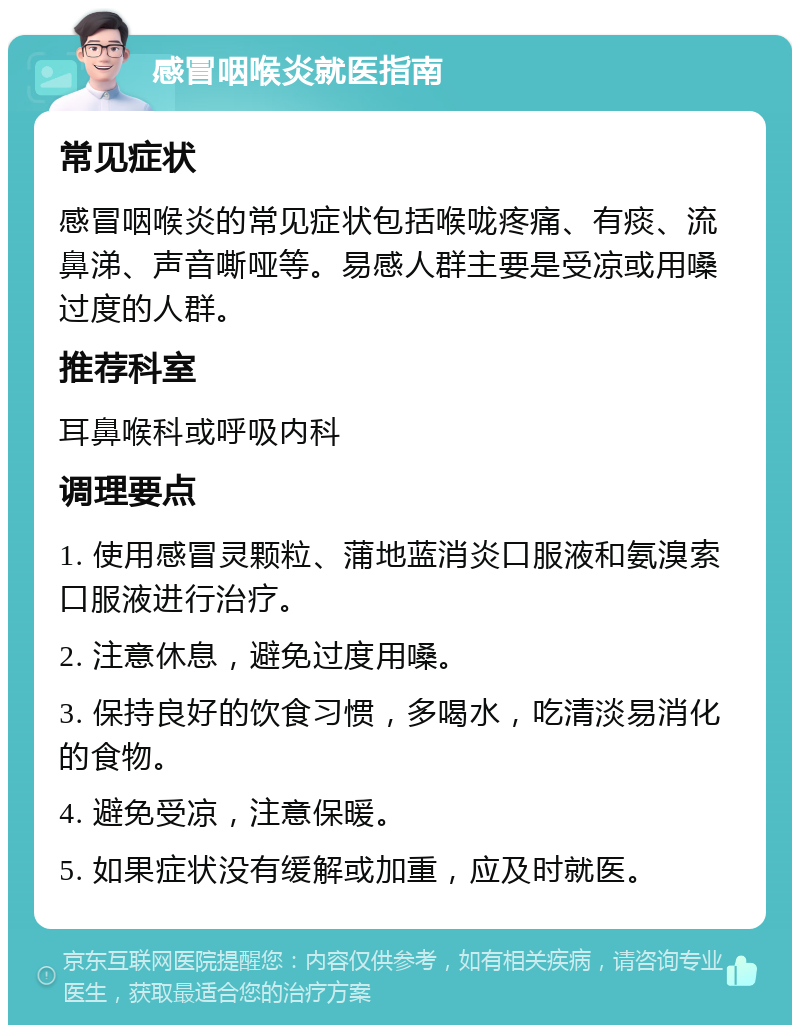 感冒咽喉炎就医指南 常见症状 感冒咽喉炎的常见症状包括喉咙疼痛、有痰、流鼻涕、声音嘶哑等。易感人群主要是受凉或用嗓过度的人群。 推荐科室 耳鼻喉科或呼吸内科 调理要点 1. 使用感冒灵颗粒、蒲地蓝消炎口服液和氨溴索口服液进行治疗。 2. 注意休息，避免过度用嗓。 3. 保持良好的饮食习惯，多喝水，吃清淡易消化的食物。 4. 避免受凉，注意保暖。 5. 如果症状没有缓解或加重，应及时就医。