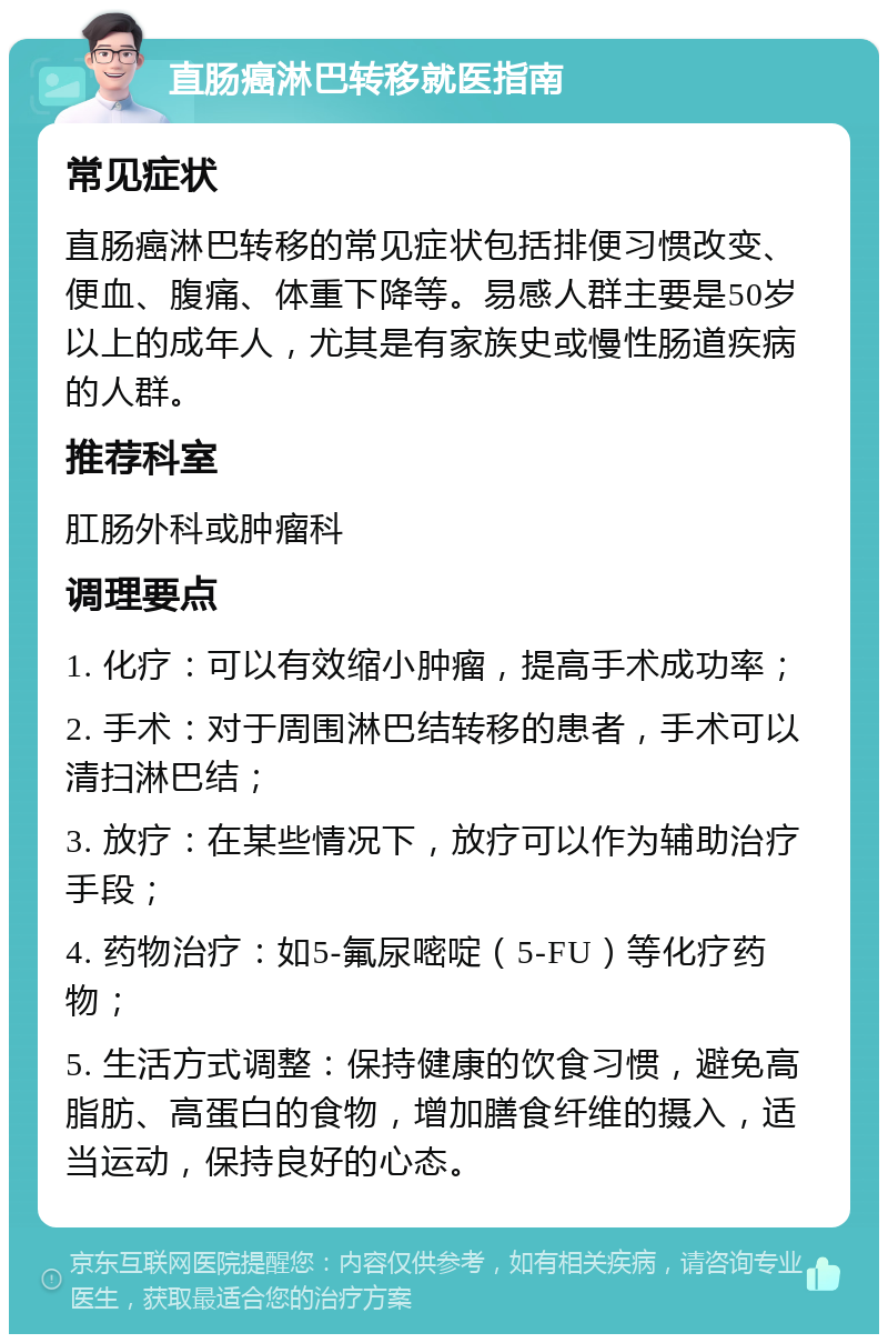 直肠癌淋巴转移就医指南 常见症状 直肠癌淋巴转移的常见症状包括排便习惯改变、便血、腹痛、体重下降等。易感人群主要是50岁以上的成年人，尤其是有家族史或慢性肠道疾病的人群。 推荐科室 肛肠外科或肿瘤科 调理要点 1. 化疗：可以有效缩小肿瘤，提高手术成功率； 2. 手术：对于周围淋巴结转移的患者，手术可以清扫淋巴结； 3. 放疗：在某些情况下，放疗可以作为辅助治疗手段； 4. 药物治疗：如5-氟尿嘧啶（5-FU）等化疗药物； 5. 生活方式调整：保持健康的饮食习惯，避免高脂肪、高蛋白的食物，增加膳食纤维的摄入，适当运动，保持良好的心态。