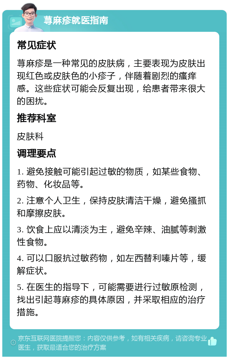 荨麻疹就医指南 常见症状 荨麻疹是一种常见的皮肤病，主要表现为皮肤出现红色或皮肤色的小疹子，伴随着剧烈的瘙痒感。这些症状可能会反复出现，给患者带来很大的困扰。 推荐科室 皮肤科 调理要点 1. 避免接触可能引起过敏的物质，如某些食物、药物、化妆品等。 2. 注意个人卫生，保持皮肤清洁干燥，避免搔抓和摩擦皮肤。 3. 饮食上应以清淡为主，避免辛辣、油腻等刺激性食物。 4. 可以口服抗过敏药物，如左西替利嗪片等，缓解症状。 5. 在医生的指导下，可能需要进行过敏原检测，找出引起荨麻疹的具体原因，并采取相应的治疗措施。