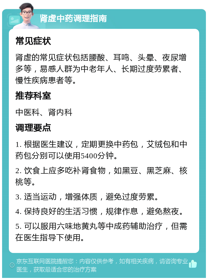 肾虚中药调理指南 常见症状 肾虚的常见症状包括腰酸、耳鸣、头晕、夜尿增多等，易感人群为中老年人、长期过度劳累者、慢性疾病患者等。 推荐科室 中医科、肾内科 调理要点 1. 根据医生建议，定期更换中药包，艾绒包和中药包分别可以使用5400分钟。 2. 饮食上应多吃补肾食物，如黑豆、黑芝麻、核桃等。 3. 适当运动，增强体质，避免过度劳累。 4. 保持良好的生活习惯，规律作息，避免熬夜。 5. 可以服用六味地黄丸等中成药辅助治疗，但需在医生指导下使用。