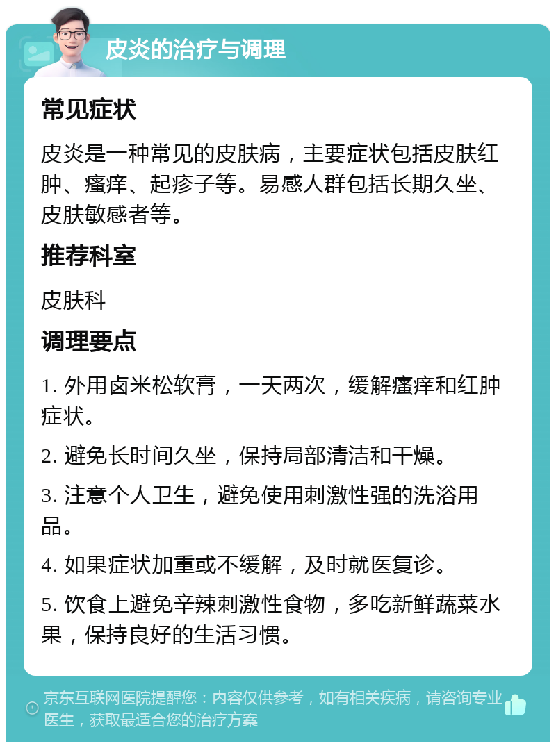 皮炎的治疗与调理 常见症状 皮炎是一种常见的皮肤病，主要症状包括皮肤红肿、瘙痒、起疹子等。易感人群包括长期久坐、皮肤敏感者等。 推荐科室 皮肤科 调理要点 1. 外用卤米松软膏，一天两次，缓解瘙痒和红肿症状。 2. 避免长时间久坐，保持局部清洁和干燥。 3. 注意个人卫生，避免使用刺激性强的洗浴用品。 4. 如果症状加重或不缓解，及时就医复诊。 5. 饮食上避免辛辣刺激性食物，多吃新鲜蔬菜水果，保持良好的生活习惯。