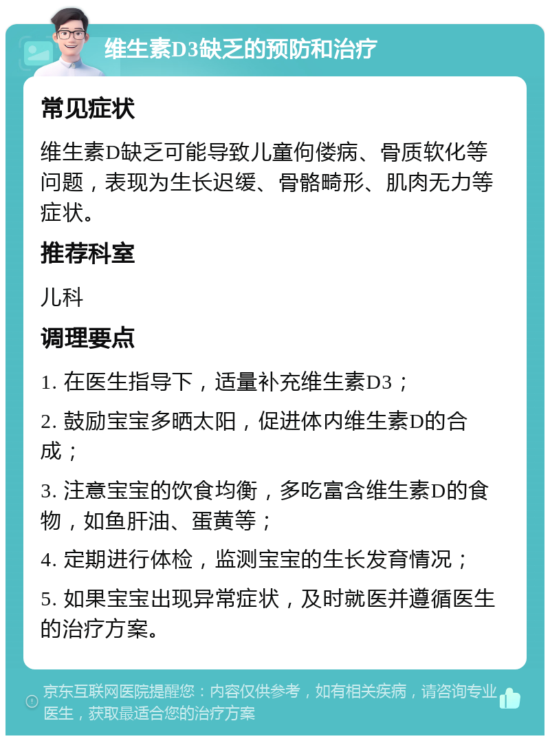 维生素D3缺乏的预防和治疗 常见症状 维生素D缺乏可能导致儿童佝偻病、骨质软化等问题，表现为生长迟缓、骨骼畸形、肌肉无力等症状。 推荐科室 儿科 调理要点 1. 在医生指导下，适量补充维生素D3； 2. 鼓励宝宝多晒太阳，促进体内维生素D的合成； 3. 注意宝宝的饮食均衡，多吃富含维生素D的食物，如鱼肝油、蛋黄等； 4. 定期进行体检，监测宝宝的生长发育情况； 5. 如果宝宝出现异常症状，及时就医并遵循医生的治疗方案。