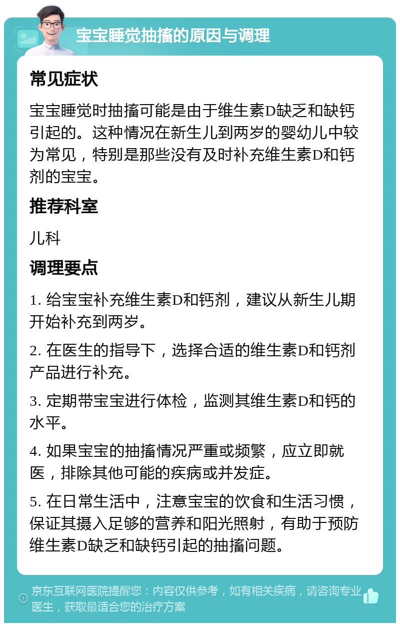 宝宝睡觉抽搐的原因与调理 常见症状 宝宝睡觉时抽搐可能是由于维生素D缺乏和缺钙引起的。这种情况在新生儿到两岁的婴幼儿中较为常见，特别是那些没有及时补充维生素D和钙剂的宝宝。 推荐科室 儿科 调理要点 1. 给宝宝补充维生素D和钙剂，建议从新生儿期开始补充到两岁。 2. 在医生的指导下，选择合适的维生素D和钙剂产品进行补充。 3. 定期带宝宝进行体检，监测其维生素D和钙的水平。 4. 如果宝宝的抽搐情况严重或频繁，应立即就医，排除其他可能的疾病或并发症。 5. 在日常生活中，注意宝宝的饮食和生活习惯，保证其摄入足够的营养和阳光照射，有助于预防维生素D缺乏和缺钙引起的抽搐问题。