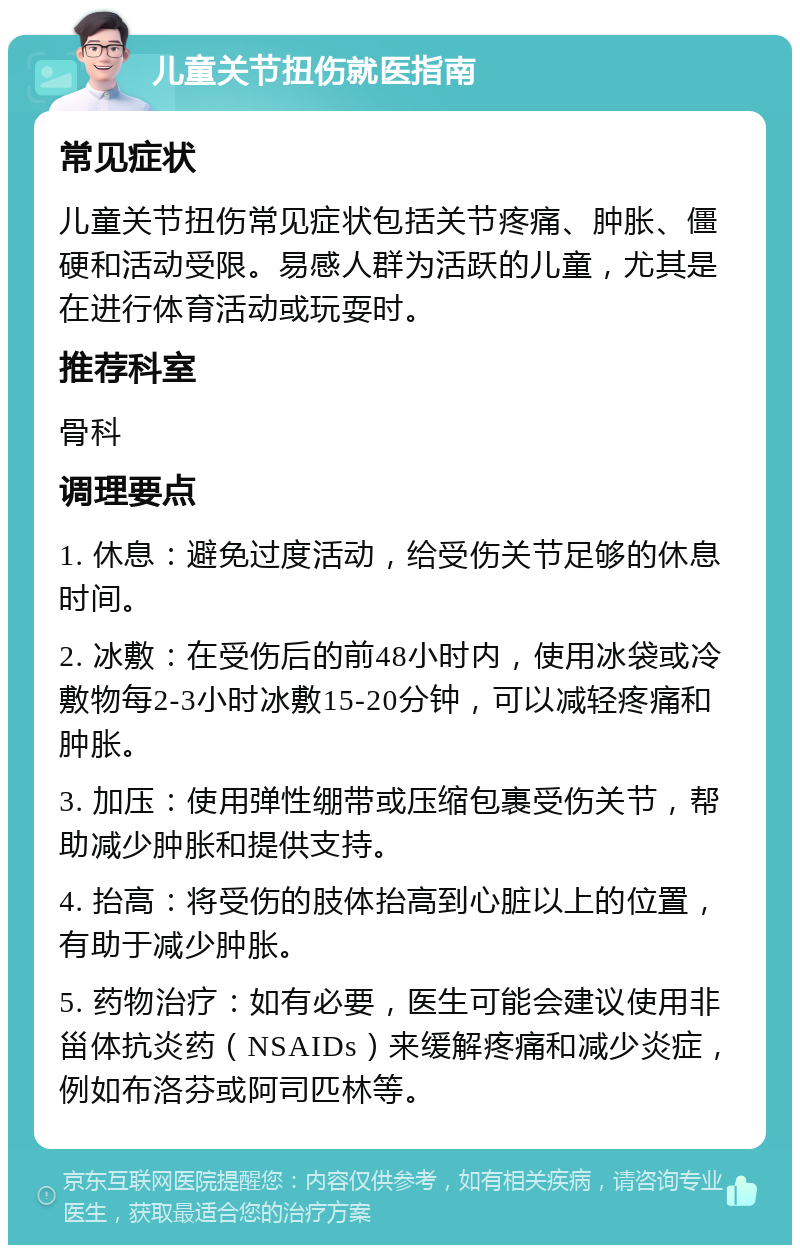 儿童关节扭伤就医指南 常见症状 儿童关节扭伤常见症状包括关节疼痛、肿胀、僵硬和活动受限。易感人群为活跃的儿童，尤其是在进行体育活动或玩耍时。 推荐科室 骨科 调理要点 1. 休息：避免过度活动，给受伤关节足够的休息时间。 2. 冰敷：在受伤后的前48小时内，使用冰袋或冷敷物每2-3小时冰敷15-20分钟，可以减轻疼痛和肿胀。 3. 加压：使用弹性绷带或压缩包裹受伤关节，帮助减少肿胀和提供支持。 4. 抬高：将受伤的肢体抬高到心脏以上的位置，有助于减少肿胀。 5. 药物治疗：如有必要，医生可能会建议使用非甾体抗炎药（NSAIDs）来缓解疼痛和减少炎症，例如布洛芬或阿司匹林等。