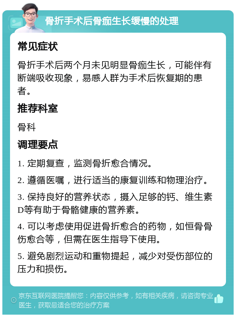 骨折手术后骨痂生长缓慢的处理 常见症状 骨折手术后两个月未见明显骨痂生长，可能伴有断端吸收现象，易感人群为手术后恢复期的患者。 推荐科室 骨科 调理要点 1. 定期复查，监测骨折愈合情况。 2. 遵循医嘱，进行适当的康复训练和物理治疗。 3. 保持良好的营养状态，摄入足够的钙、维生素D等有助于骨骼健康的营养素。 4. 可以考虑使用促进骨折愈合的药物，如恒骨骨伤愈合等，但需在医生指导下使用。 5. 避免剧烈运动和重物提起，减少对受伤部位的压力和损伤。