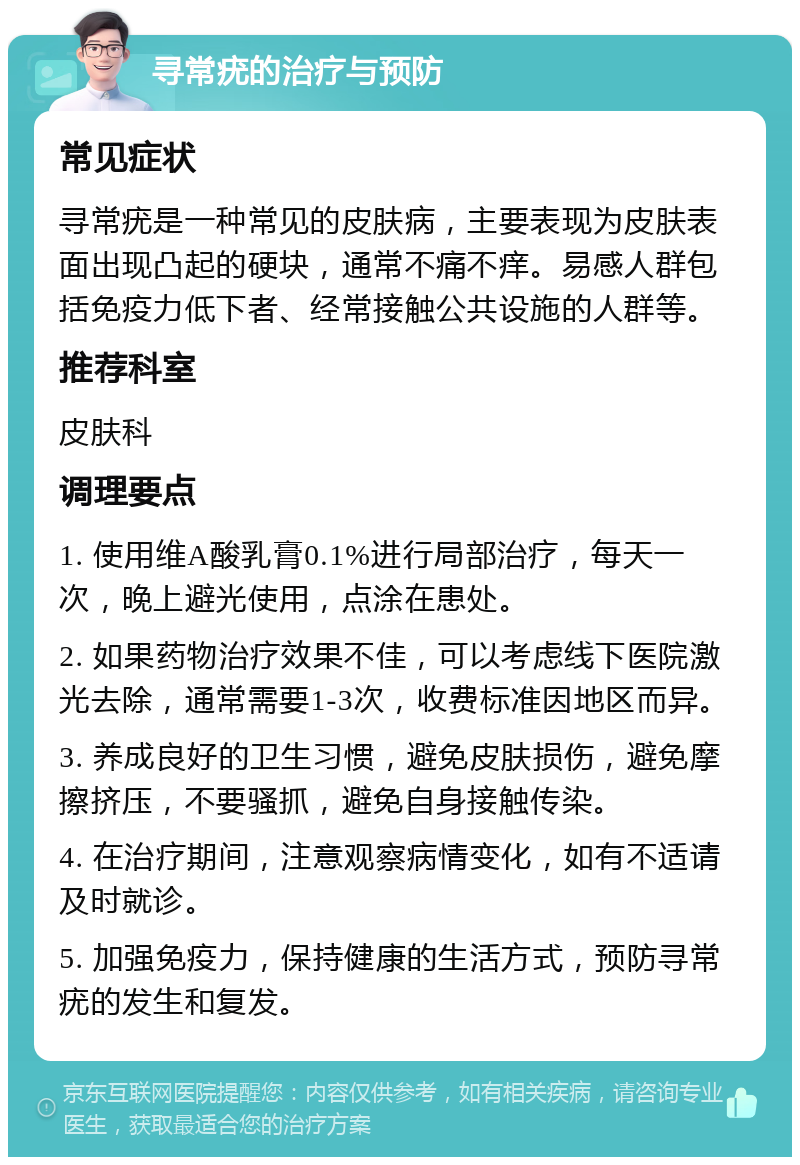 寻常疣的治疗与预防 常见症状 寻常疣是一种常见的皮肤病，主要表现为皮肤表面出现凸起的硬块，通常不痛不痒。易感人群包括免疫力低下者、经常接触公共设施的人群等。 推荐科室 皮肤科 调理要点 1. 使用维A酸乳膏0.1%进行局部治疗，每天一次，晚上避光使用，点涂在患处。 2. 如果药物治疗效果不佳，可以考虑线下医院激光去除，通常需要1-3次，收费标准因地区而异。 3. 养成良好的卫生习惯，避免皮肤损伤，避免摩擦挤压，不要骚抓，避免自身接触传染。 4. 在治疗期间，注意观察病情变化，如有不适请及时就诊。 5. 加强免疫力，保持健康的生活方式，预防寻常疣的发生和复发。