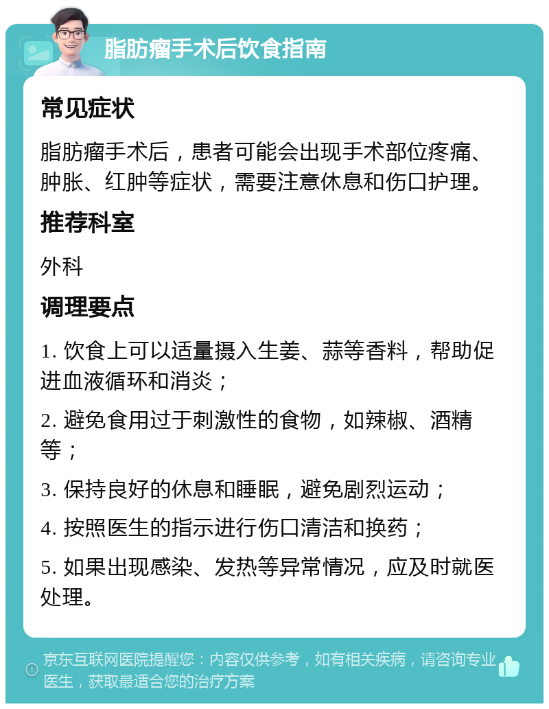 脂肪瘤手术后饮食指南 常见症状 脂肪瘤手术后，患者可能会出现手术部位疼痛、肿胀、红肿等症状，需要注意休息和伤口护理。 推荐科室 外科 调理要点 1. 饮食上可以适量摄入生姜、蒜等香料，帮助促进血液循环和消炎； 2. 避免食用过于刺激性的食物，如辣椒、酒精等； 3. 保持良好的休息和睡眠，避免剧烈运动； 4. 按照医生的指示进行伤口清洁和换药； 5. 如果出现感染、发热等异常情况，应及时就医处理。