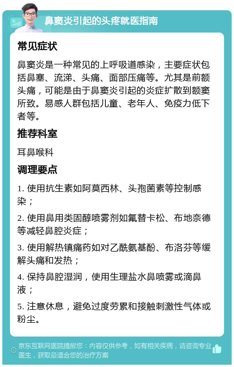 鼻窦炎引起的头疼就医指南 常见症状 鼻窦炎是一种常见的上呼吸道感染，主要症状包括鼻塞、流涕、头痛、面部压痛等。尤其是前额头痛，可能是由于鼻窦炎引起的炎症扩散到额窦所致。易感人群包括儿童、老年人、免疫力低下者等。 推荐科室 耳鼻喉科 调理要点 1. 使用抗生素如阿莫西林、头孢菌素等控制感染； 2. 使用鼻用类固醇喷雾剂如氟替卡松、布地奈德等减轻鼻腔炎症； 3. 使用解热镇痛药如对乙酰氨基酚、布洛芬等缓解头痛和发热； 4. 保持鼻腔湿润，使用生理盐水鼻喷雾或滴鼻液； 5. 注意休息，避免过度劳累和接触刺激性气体或粉尘。