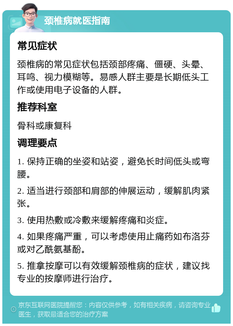 颈椎病就医指南 常见症状 颈椎病的常见症状包括颈部疼痛、僵硬、头晕、耳鸣、视力模糊等。易感人群主要是长期低头工作或使用电子设备的人群。 推荐科室 骨科或康复科 调理要点 1. 保持正确的坐姿和站姿，避免长时间低头或弯腰。 2. 适当进行颈部和肩部的伸展运动，缓解肌肉紧张。 3. 使用热敷或冷敷来缓解疼痛和炎症。 4. 如果疼痛严重，可以考虑使用止痛药如布洛芬或对乙酰氨基酚。 5. 推拿按摩可以有效缓解颈椎病的症状，建议找专业的按摩师进行治疗。