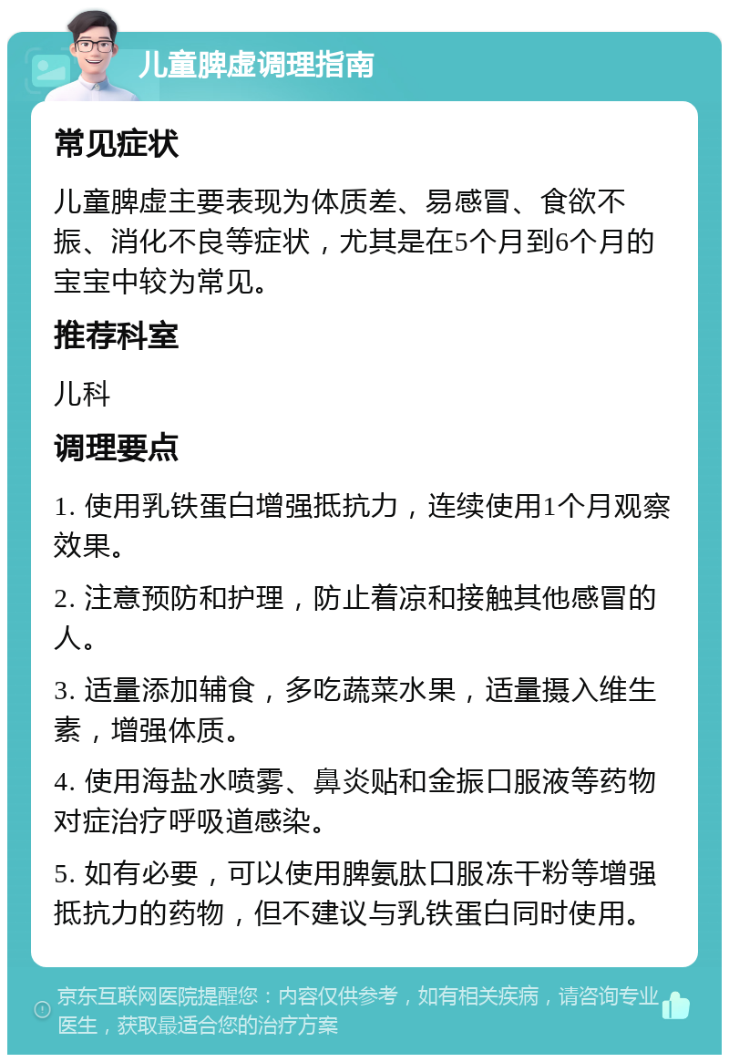 儿童脾虚调理指南 常见症状 儿童脾虚主要表现为体质差、易感冒、食欲不振、消化不良等症状，尤其是在5个月到6个月的宝宝中较为常见。 推荐科室 儿科 调理要点 1. 使用乳铁蛋白增强抵抗力，连续使用1个月观察效果。 2. 注意预防和护理，防止着凉和接触其他感冒的人。 3. 适量添加辅食，多吃蔬菜水果，适量摄入维生素，增强体质。 4. 使用海盐水喷雾、鼻炎贴和金振口服液等药物对症治疗呼吸道感染。 5. 如有必要，可以使用脾氨肽口服冻干粉等增强抵抗力的药物，但不建议与乳铁蛋白同时使用。