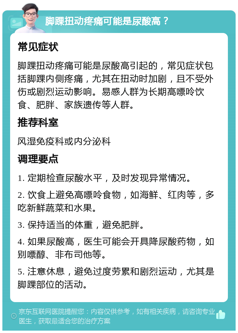 脚踝扭动疼痛可能是尿酸高？ 常见症状 脚踝扭动疼痛可能是尿酸高引起的，常见症状包括脚踝内侧疼痛，尤其在扭动时加剧，且不受外伤或剧烈运动影响。易感人群为长期高嘌呤饮食、肥胖、家族遗传等人群。 推荐科室 风湿免疫科或内分泌科 调理要点 1. 定期检查尿酸水平，及时发现异常情况。 2. 饮食上避免高嘌呤食物，如海鲜、红肉等，多吃新鲜蔬菜和水果。 3. 保持适当的体重，避免肥胖。 4. 如果尿酸高，医生可能会开具降尿酸药物，如别嘌醇、非布司他等。 5. 注意休息，避免过度劳累和剧烈运动，尤其是脚踝部位的活动。