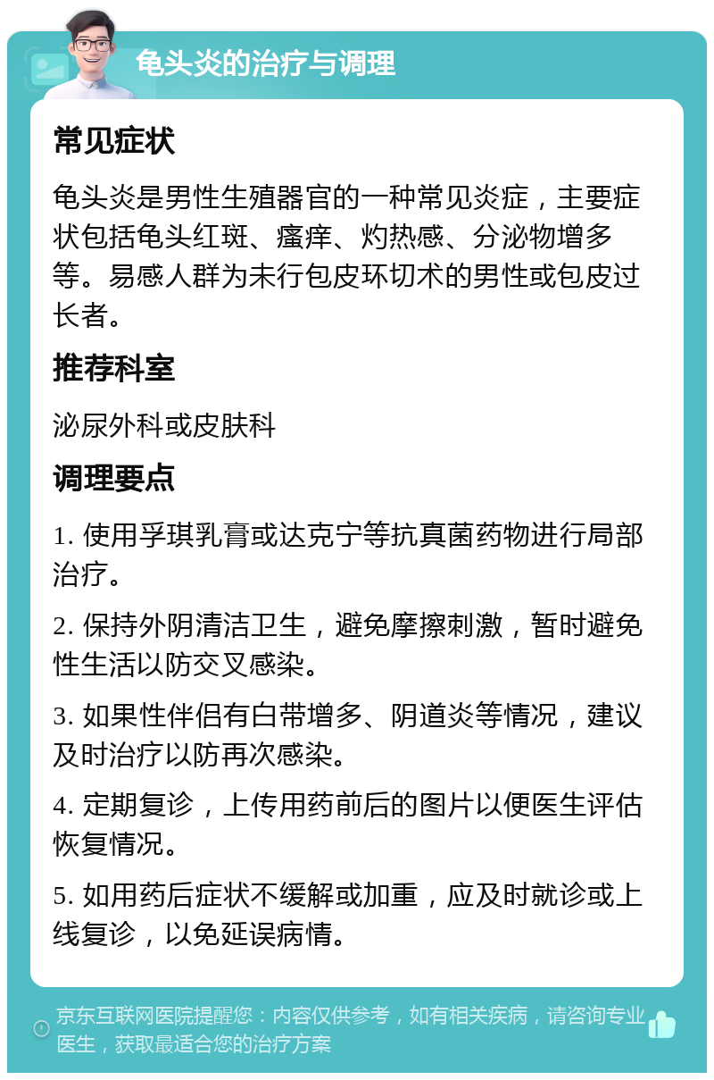 龟头炎的治疗与调理 常见症状 龟头炎是男性生殖器官的一种常见炎症，主要症状包括龟头红斑、瘙痒、灼热感、分泌物增多等。易感人群为未行包皮环切术的男性或包皮过长者。 推荐科室 泌尿外科或皮肤科 调理要点 1. 使用孚琪乳膏或达克宁等抗真菌药物进行局部治疗。 2. 保持外阴清洁卫生，避免摩擦刺激，暂时避免性生活以防交叉感染。 3. 如果性伴侣有白带增多、阴道炎等情况，建议及时治疗以防再次感染。 4. 定期复诊，上传用药前后的图片以便医生评估恢复情况。 5. 如用药后症状不缓解或加重，应及时就诊或上线复诊，以免延误病情。