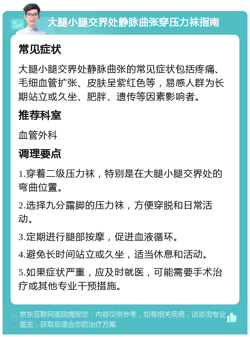 大腿小腿交界处静脉曲张穿压力袜指南 常见症状 大腿小腿交界处静脉曲张的常见症状包括疼痛、毛细血管扩张、皮肤呈紫红色等，易感人群为长期站立或久坐、肥胖、遗传等因素影响者。 推荐科室 血管外科 调理要点 1.穿着二级压力袜，特别是在大腿小腿交界处的弯曲位置。 2.选择九分露脚的压力袜，方便穿脱和日常活动。 3.定期进行腿部按摩，促进血液循环。 4.避免长时间站立或久坐，适当休息和活动。 5.如果症状严重，应及时就医，可能需要手术治疗或其他专业干预措施。