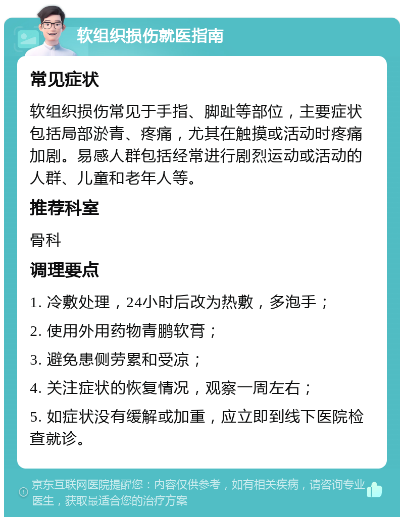 软组织损伤就医指南 常见症状 软组织损伤常见于手指、脚趾等部位，主要症状包括局部淤青、疼痛，尤其在触摸或活动时疼痛加剧。易感人群包括经常进行剧烈运动或活动的人群、儿童和老年人等。 推荐科室 骨科 调理要点 1. 冷敷处理，24小时后改为热敷，多泡手； 2. 使用外用药物青鹏软膏； 3. 避免患侧劳累和受凉； 4. 关注症状的恢复情况，观察一周左右； 5. 如症状没有缓解或加重，应立即到线下医院检查就诊。