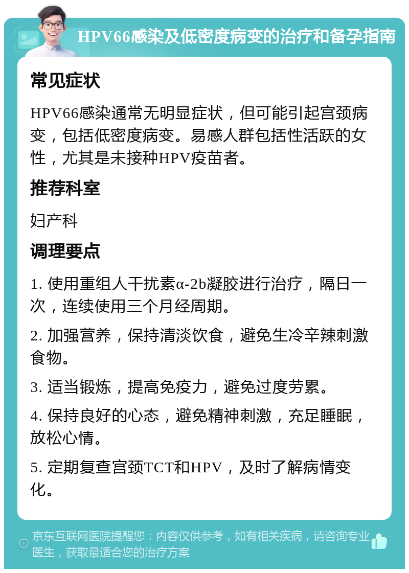 HPV66感染及低密度病变的治疗和备孕指南 常见症状 HPV66感染通常无明显症状，但可能引起宫颈病变，包括低密度病变。易感人群包括性活跃的女性，尤其是未接种HPV疫苗者。 推荐科室 妇产科 调理要点 1. 使用重组人干扰素α-2b凝胶进行治疗，隔日一次，连续使用三个月经周期。 2. 加强营养，保持清淡饮食，避免生冷辛辣刺激食物。 3. 适当锻炼，提高免疫力，避免过度劳累。 4. 保持良好的心态，避免精神刺激，充足睡眠，放松心情。 5. 定期复查宫颈TCT和HPV，及时了解病情变化。