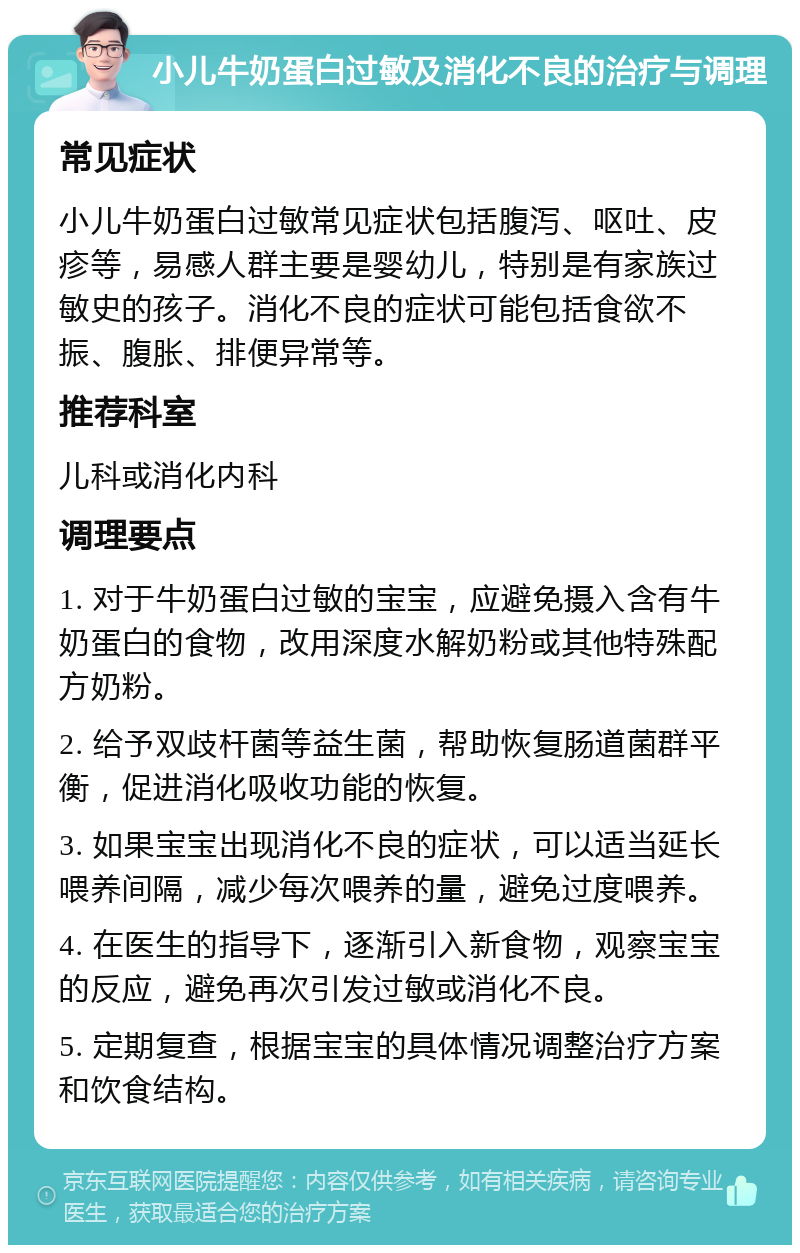 小儿牛奶蛋白过敏及消化不良的治疗与调理 常见症状 小儿牛奶蛋白过敏常见症状包括腹泻、呕吐、皮疹等，易感人群主要是婴幼儿，特别是有家族过敏史的孩子。消化不良的症状可能包括食欲不振、腹胀、排便异常等。 推荐科室 儿科或消化内科 调理要点 1. 对于牛奶蛋白过敏的宝宝，应避免摄入含有牛奶蛋白的食物，改用深度水解奶粉或其他特殊配方奶粉。 2. 给予双歧杆菌等益生菌，帮助恢复肠道菌群平衡，促进消化吸收功能的恢复。 3. 如果宝宝出现消化不良的症状，可以适当延长喂养间隔，减少每次喂养的量，避免过度喂养。 4. 在医生的指导下，逐渐引入新食物，观察宝宝的反应，避免再次引发过敏或消化不良。 5. 定期复查，根据宝宝的具体情况调整治疗方案和饮食结构。