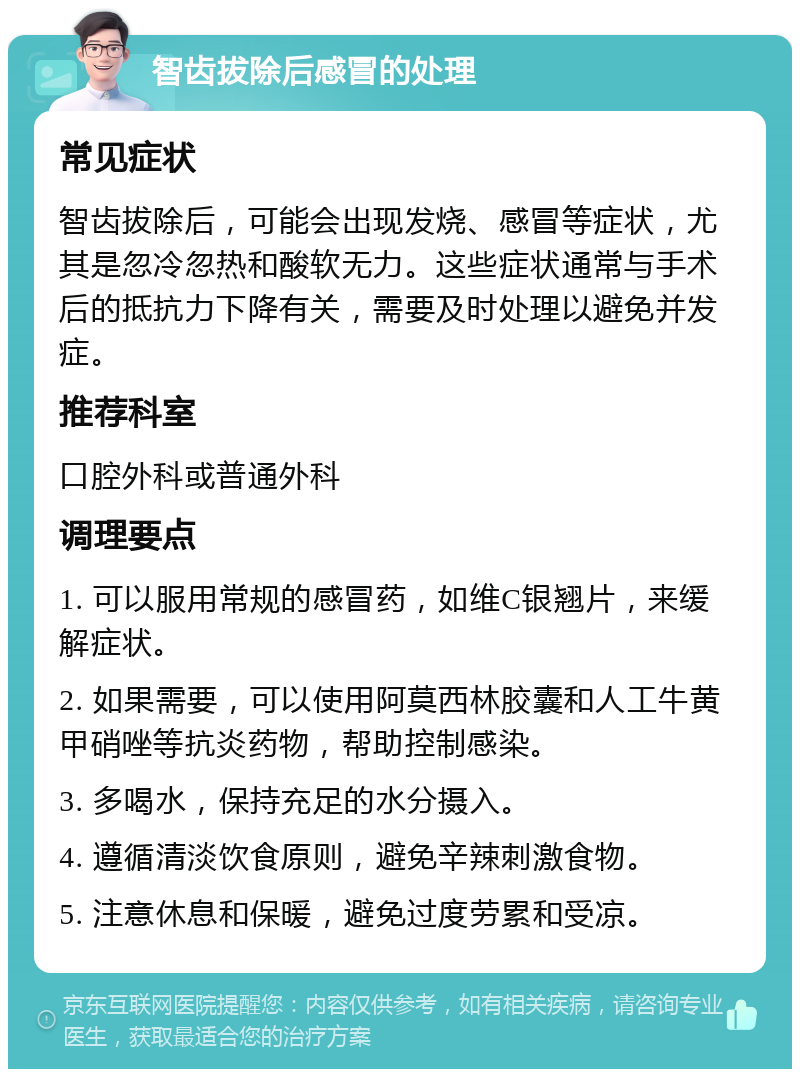 智齿拔除后感冒的处理 常见症状 智齿拔除后，可能会出现发烧、感冒等症状，尤其是忽冷忽热和酸软无力。这些症状通常与手术后的抵抗力下降有关，需要及时处理以避免并发症。 推荐科室 口腔外科或普通外科 调理要点 1. 可以服用常规的感冒药，如维C银翘片，来缓解症状。 2. 如果需要，可以使用阿莫西林胶囊和人工牛黄甲硝唑等抗炎药物，帮助控制感染。 3. 多喝水，保持充足的水分摄入。 4. 遵循清淡饮食原则，避免辛辣刺激食物。 5. 注意休息和保暖，避免过度劳累和受凉。