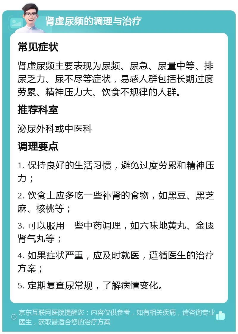 肾虚尿频的调理与治疗 常见症状 肾虚尿频主要表现为尿频、尿急、尿量中等、排尿乏力、尿不尽等症状，易感人群包括长期过度劳累、精神压力大、饮食不规律的人群。 推荐科室 泌尿外科或中医科 调理要点 1. 保持良好的生活习惯，避免过度劳累和精神压力； 2. 饮食上应多吃一些补肾的食物，如黑豆、黑芝麻、核桃等； 3. 可以服用一些中药调理，如六味地黄丸、金匮肾气丸等； 4. 如果症状严重，应及时就医，遵循医生的治疗方案； 5. 定期复查尿常规，了解病情变化。