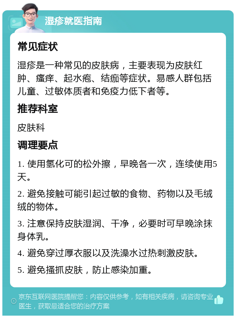 湿疹就医指南 常见症状 湿疹是一种常见的皮肤病，主要表现为皮肤红肿、瘙痒、起水疱、结痂等症状。易感人群包括儿童、过敏体质者和免疫力低下者等。 推荐科室 皮肤科 调理要点 1. 使用氢化可的松外擦，早晚各一次，连续使用5天。 2. 避免接触可能引起过敏的食物、药物以及毛绒绒的物体。 3. 注意保持皮肤湿润、干净，必要时可早晚涂抹身体乳。 4. 避免穿过厚衣服以及洗澡水过热刺激皮肤。 5. 避免搔抓皮肤，防止感染加重。