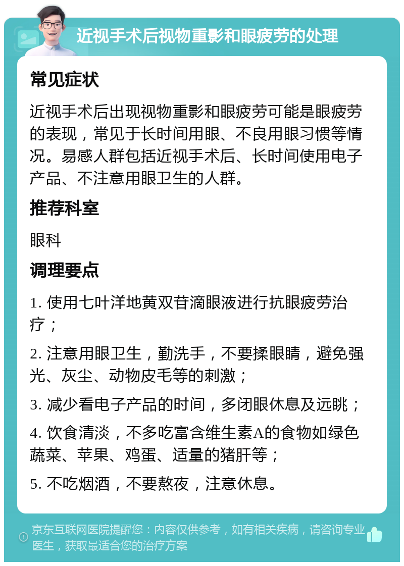 近视手术后视物重影和眼疲劳的处理 常见症状 近视手术后出现视物重影和眼疲劳可能是眼疲劳的表现，常见于长时间用眼、不良用眼习惯等情况。易感人群包括近视手术后、长时间使用电子产品、不注意用眼卫生的人群。 推荐科室 眼科 调理要点 1. 使用七叶洋地黄双苷滴眼液进行抗眼疲劳治疗； 2. 注意用眼卫生，勤洗手，不要揉眼睛，避免强光、灰尘、动物皮毛等的刺激； 3. 减少看电子产品的时间，多闭眼休息及远眺； 4. 饮食清淡，不多吃富含维生素A的食物如绿色蔬菜、苹果、鸡蛋、适量的猪肝等； 5. 不吃烟酒，不要熬夜，注意休息。