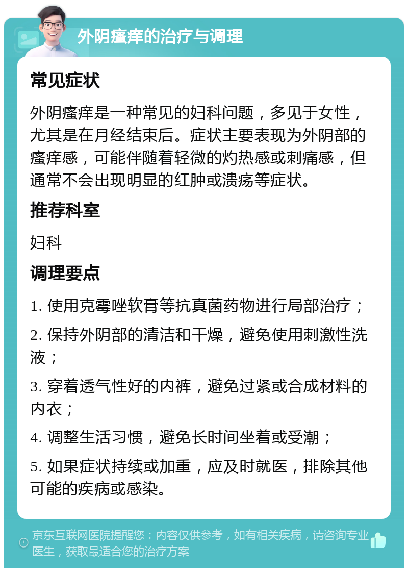 外阴瘙痒的治疗与调理 常见症状 外阴瘙痒是一种常见的妇科问题，多见于女性，尤其是在月经结束后。症状主要表现为外阴部的瘙痒感，可能伴随着轻微的灼热感或刺痛感，但通常不会出现明显的红肿或溃疡等症状。 推荐科室 妇科 调理要点 1. 使用克霉唑软膏等抗真菌药物进行局部治疗； 2. 保持外阴部的清洁和干燥，避免使用刺激性洗液； 3. 穿着透气性好的内裤，避免过紧或合成材料的内衣； 4. 调整生活习惯，避免长时间坐着或受潮； 5. 如果症状持续或加重，应及时就医，排除其他可能的疾病或感染。