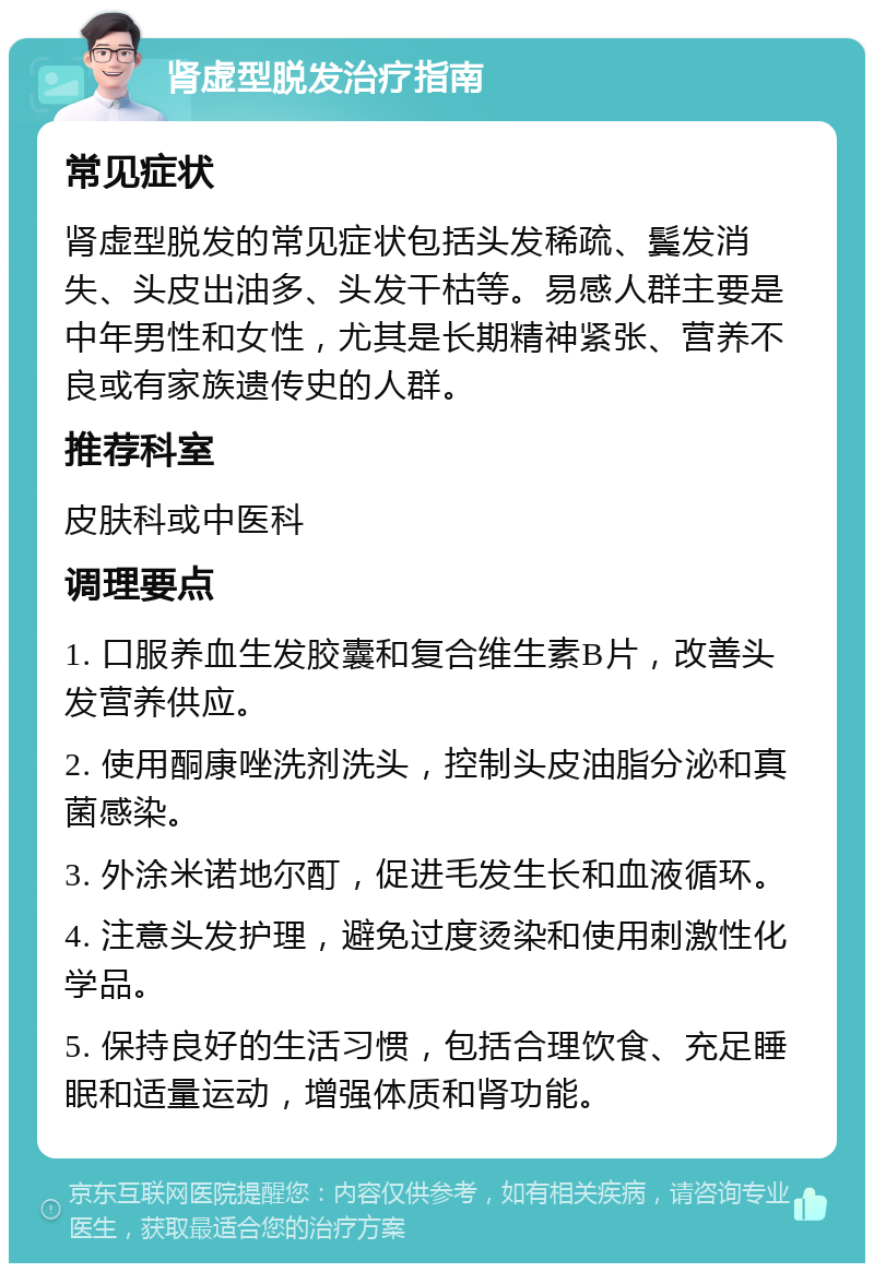 肾虚型脱发治疗指南 常见症状 肾虚型脱发的常见症状包括头发稀疏、鬓发消失、头皮出油多、头发干枯等。易感人群主要是中年男性和女性，尤其是长期精神紧张、营养不良或有家族遗传史的人群。 推荐科室 皮肤科或中医科 调理要点 1. 口服养血生发胶囊和复合维生素B片，改善头发营养供应。 2. 使用酮康唑洗剂洗头，控制头皮油脂分泌和真菌感染。 3. 外涂米诺地尔酊，促进毛发生长和血液循环。 4. 注意头发护理，避免过度烫染和使用刺激性化学品。 5. 保持良好的生活习惯，包括合理饮食、充足睡眠和适量运动，增强体质和肾功能。