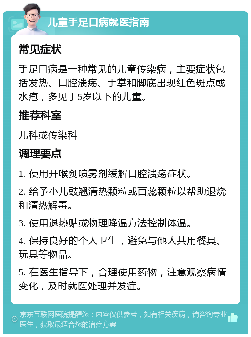 儿童手足口病就医指南 常见症状 手足口病是一种常见的儿童传染病，主要症状包括发热、口腔溃疡、手掌和脚底出现红色斑点或水疱，多见于5岁以下的儿童。 推荐科室 儿科或传染科 调理要点 1. 使用开喉剑喷雾剂缓解口腔溃疡症状。 2. 给予小儿豉翘清热颗粒或百蕊颗粒以帮助退烧和清热解毒。 3. 使用退热贴或物理降温方法控制体温。 4. 保持良好的个人卫生，避免与他人共用餐具、玩具等物品。 5. 在医生指导下，合理使用药物，注意观察病情变化，及时就医处理并发症。