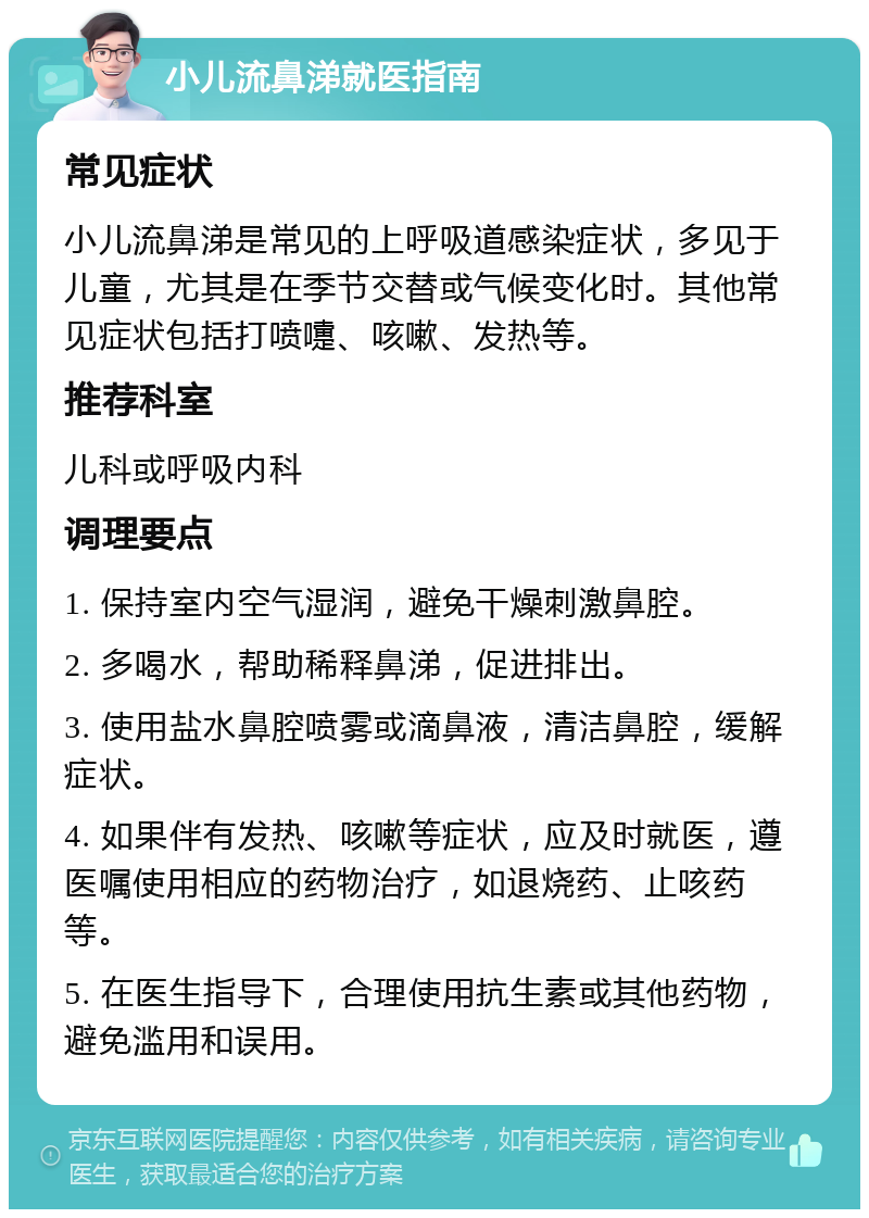 小儿流鼻涕就医指南 常见症状 小儿流鼻涕是常见的上呼吸道感染症状，多见于儿童，尤其是在季节交替或气候变化时。其他常见症状包括打喷嚏、咳嗽、发热等。 推荐科室 儿科或呼吸内科 调理要点 1. 保持室内空气湿润，避免干燥刺激鼻腔。 2. 多喝水，帮助稀释鼻涕，促进排出。 3. 使用盐水鼻腔喷雾或滴鼻液，清洁鼻腔，缓解症状。 4. 如果伴有发热、咳嗽等症状，应及时就医，遵医嘱使用相应的药物治疗，如退烧药、止咳药等。 5. 在医生指导下，合理使用抗生素或其他药物，避免滥用和误用。