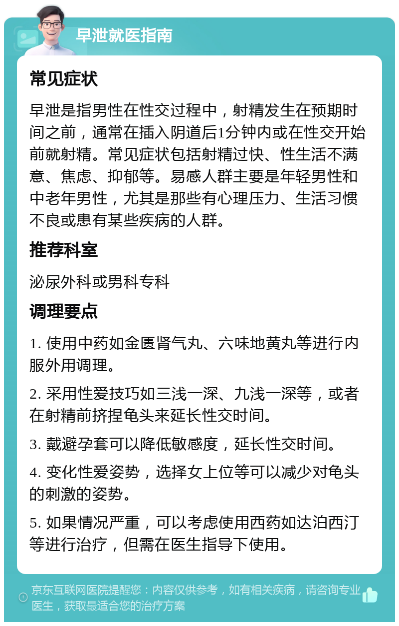 早泄就医指南 常见症状 早泄是指男性在性交过程中，射精发生在预期时间之前，通常在插入阴道后1分钟内或在性交开始前就射精。常见症状包括射精过快、性生活不满意、焦虑、抑郁等。易感人群主要是年轻男性和中老年男性，尤其是那些有心理压力、生活习惯不良或患有某些疾病的人群。 推荐科室 泌尿外科或男科专科 调理要点 1. 使用中药如金匮肾气丸、六味地黄丸等进行内服外用调理。 2. 采用性爱技巧如三浅一深、九浅一深等，或者在射精前挤捏龟头来延长性交时间。 3. 戴避孕套可以降低敏感度，延长性交时间。 4. 变化性爱姿势，选择女上位等可以减少对龟头的刺激的姿势。 5. 如果情况严重，可以考虑使用西药如达泊西汀等进行治疗，但需在医生指导下使用。